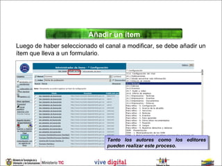 Añadir un ítem
Luego de haber seleccionado el canal a modificar, se debe añadir un
ítem que lleva a un formulario.




                                Tanto los autores como los editores
                                 Tanto los autores como los editores
                                pueden realizar este proceso.
                                 pueden realizar este proceso.
 