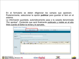 En el formulario se deben diligenciar los campos que aparecen.
Posteriormente, seleccionar la opción publicar para guardar el ítem en el
sistema.
La información guardada, automáticamente pasa a la carpeta denominada
“Por aprobar”. Contenido que será finalmente publicado y visible en el sitio
Web cuando el Editor la revise y lo apruebe.
 