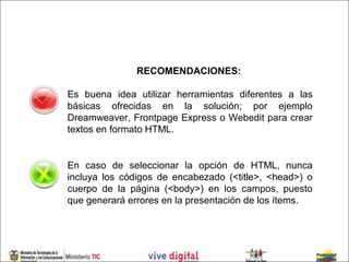 RECOMENDACIONES:

Es buena idea utilizar herramientas diferentes a las
básicas ofrecidas en la solución; por ejemplo
Dreamweaver, Frontpage Express o Webedit para crear
textos en formato HTML.


En caso de seleccionar la opción de HTML, nunca
incluya los códigos de encabezado (<title>, <head>) o
cuerpo de la página (<body>) en los campos, puesto
que generará errores en la presentación de los ítems.
 