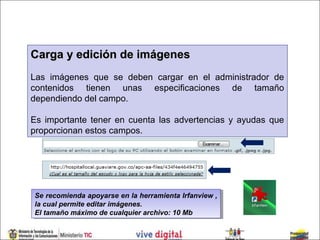 Carga y edición de imágenes
Las imágenes que se deben cargar en el administrador de
contenidos tienen unas especificaciones de tamaño
dependiendo del campo.

Es importante tener en cuenta las advertencias y ayudas que
proporcionan estos campos.




Se recomienda apoyarse en la herramienta Irfanview , ,
 Se recomienda apoyarse en la herramienta Irfanview
la cual permite editar imágenes.
 la cual permite editar imágenes.
El tamaño máximo de cualquier archivo: 10 Mb
 El tamaño máximo de cualquier archivo: 10 Mb
 