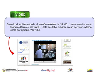 VIDEO

Cuando el archivo excede el tamaño máximo de 10 MB o se encuentra en un
  formato diferente al FLASH, éste se debe publicar en un servidor externo,
  como por ejemplo YouTube.
 