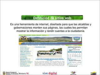 Definición de sitios web
Es una herramienta de internet, diseñada para que las alcaldías y
  gobernaciones monten sus páginas, las cuales les permitan
    mostrar la información y rendir cuentas a la ciudadanía.
 