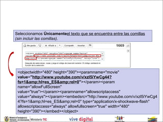 Seleccionamos Únicamenteel texto que se encuentra entre las comillas
(sin incluir las comillas).




 <objectwidth="480" height="390"><paramname="movie"
 value="http://www.youtube.com/v/xzl5iYwCg44?
 fs=1&amp;hl=es_ES&amp;rel=0"></param><param
 name="allowFullScreen"
 value="true"></param><paramname="allowscriptaccess"
 value="always"></param><embedsrc="http://www.youtube.com/v/xzl5iYwCg4
 4?fs=1&amp;hl=es_ES&amp;rel=0" type="application/x-shockwave-flash"
 allowscriptaccess="always" allowfullscreen="true" width="480"
 height="390"></embed></object>
 