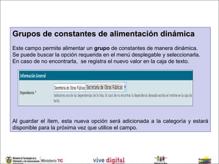 Grupos de constantes de alimentación dinámica
Este campo permite alimentar un grupo de constantes de manera dinámica.
Se puede buscar la opción requerida en el menú desplegable y seleccionarla.
En caso de no encontrarla, se registra el nuevo valor en la caja de texto.




Al guardar el ítem, esta nueva opción será adicionada a la categoría y estará
disponible para la próxima vez que utilice el campo.
 