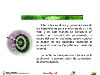 Objetivos

• Dotar a las alcaldías y gobernaciones de
las herramientas para el montaje de su sitio
web, y de esta manera se constituya en
medio de comunicación permanente, a
través del cual el ciudadano pueda conocer
la gestión de las entidades facilitando la
entrega de información pública a través del
Internet.

• Fomentar la transparencia a través de la
publicación y administración de contenidos
de interés público.
 