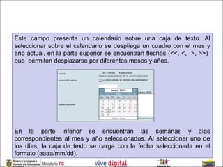 Este campo presenta un calendario sobre una caja de texto. Al
seleccionar sobre el calendario se despliega un cuadro con el mes y
año actual, en la parte superior se encuentran flechas (<<, <, >, >>)
que permiten desplazarse por diferentes meses y años.




En la parte inferior se encuentran las semanas y días
correspondientes al mes y año seleccionados. Al seleccionar uno de
los días, la caja de texto se carga con la fecha seleccionada en el
formato (aaaa/mm/dd).
 