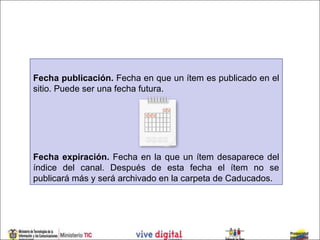 Fecha publicación. Fecha en que un ítem es publicado en el
sitio. Puede ser una fecha futura.




Fecha expiración. Fecha en la que un ítem desaparece del
índice del canal. Después de esta fecha el ítem no se
publicará más y será archivado en la carpeta de Caducados.
 