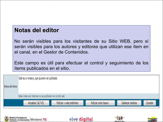 Notas del editor
No serán visibles para los visitantes de su Sitio WEB, pero sí
serán visibles para los autores y editores que utilizan ese ítem en
el canal, en el Gestor de Contenidos.

Este campo es útil para efectuar el control y seguimiento de los
ítems publicados en el sitio.
 