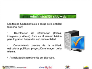 Administración sitio web

Las tareas fundamentales a cargo de la entidad
territorial son:

•     Recolección de información (textos,
imágenes y videos). Este es el insumo básico
para lograr un buen sitio web de la entidad.

•    Conocimiento preciso de la entidad:
estructura, políticas, proyección e imagen de la
misma.

• Actualización permanente del sitio web.
 