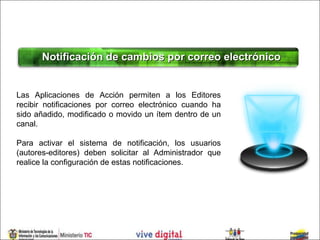 Notificación de cambios por correo electrónico


Las Aplicaciones de Acción permiten a los Editores
recibir notificaciones por correo electrónico cuando ha
sido añadido, modificado o movido un ítem dentro de un
canal.

Para activar el sistema de notificación, los usuarios
(autores-editores) deben solicitar al Administrador que
realice la configuración de estas notificaciones.
 