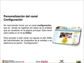 Personalización del canal
Configuración
Se recomienda iniciar con el canal configuración,
que es donde se registran los datos de la entidad
que se visualizan en la página principal. Este canal
está visible en el rol de Editor.

Para acceder a este canal, se ingresa al sitio WEB
del Administrador de contenidos de la entidad y se
selecciona la opción *Configuración”.
 