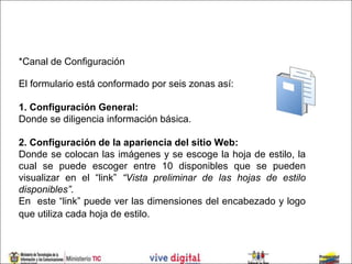 *Canal de Configuración

El formulario está conformado por seis zonas así:

1. Configuración General:
Donde se diligencia información básica.

2. Configuración de la apariencia del sitio Web:
Donde se colocan las imágenes y se escoge la hoja de estilo, la
cual se puede escoger entre 10 disponibles que se pueden
visualizar en el “link” “Vista preliminar de las hojas de estilo
disponibles”.
En este “link” puede ver las dimensiones del encabezado y logo
que utiliza cada hoja de estilo.
 