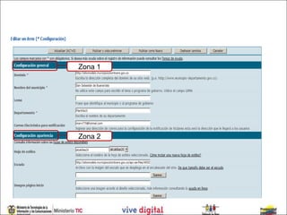 *Canal de Configuración

El formulario está Zona 1
                   conformado por seis zonas así:

1. Configuración General:
Donde se diligencia información básica.

2. Configuración de la apariencia del sitio Web:
Donde se colocan las imágenes y se escoge la hoja de estilo, la
cual se puede escoger entre 6 disponibles que se pueden
                  Zona 2
visualizar en el “link” “Vista preliminar de las hojas de estilo
disponibles”.
En este “link” puede ver las dimensiones del encabezado y logo
que utiliza cada hoja de estilo.
 