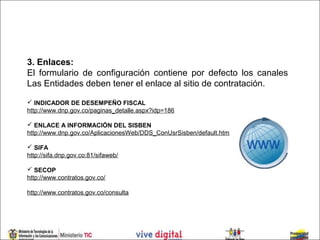 3. Enlaces:
El formulario de configuración contiene por defecto los canales
Las Entidades deben tener el enlace al sitio de contratación.

 INDICADOR DE DESEMPEÑO FISCAL
http://www.dnp.gov.co/paginas_detalle.aspx?idp=186

 ENLACE A INFORMACIÓN DEL SISBEN
http://www.dnp.gov.co/AplicacionesWeb/DDS_ConUsrSisben/default.htm

 SIFA
http://sifa.dnp.gov.co:81/sifaweb/

 SECOP
http://www.contratos.gov.co/

http://www.contratos.gov.co/consulta
 