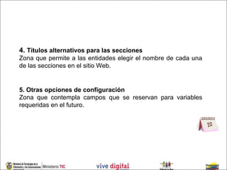 4. Títulos alternativos para las secciones
Zona que permite a las entidades elegir el nombre de cada una
de las secciones en el sitio Web.


5. Otras opciones de configuración
Zona que contempla campos que se reservan para variables
requeridas en el futuro.
 