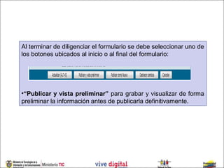 Al terminar de diligenciar el formulario se debe seleccionar uno de
los botones ubicados al inicio o al final del formulario:




•“Publicar y vista preliminar” para grabar y visualizar de forma
preliminar la información antes de publicarla definitivamente.
 