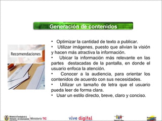 Generación de contenidos

• Optimizar la cantidad de texto a publicar.
• Utilizar imágenes, puesto que alivian la visión
y hacen más atractiva la información.
• Ubicar la información más relevante en las
partes destacadas de la pantalla, en donde el
usuario enfoca la atención.
•    Conocer a la audiencia, para orientar los
contenidos de acuerdo con sus necesidades.
•   Utilizar un tamaño de letra que el usuario
pueda leer de forma clara.
• Usar un estilo directo, breve, claro y conciso.
 