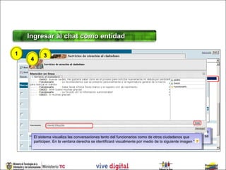 Ingresar al chat como entidad

1            3
     4



         2




                                                                  Digitar
                                                                   Digitar en en el  el campo
                                                                                          campo la   la palabra
                                                                                                          palabra
     El sistema visualiza las conversaciones tanto del funcionariosFuncionario, nombre conqueel cual se
                                                                  Funcionario, , nombre con el
                                                                  Funcionario,
      El sistema visualiza las conversaciones tanto del funcionarios comode otros ciudadanos que cual se
                                                                    Funcionario
                                                                    como de otros ciudadanos
     participen. En la ventana derecha se identificará visualmente identificaráde la siguiente el ciudadano.
                                                                  identificará la entidad ante imagen “ “
      participen. En la ventana derecha se identificará visualmentepor medio la entidad ante imagen
                                                                     por medio de la siguiente el ciudadano.
 