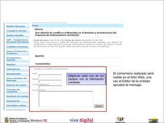 El comentario realizado será
Diligencie cada uno de los
 Diligencie cada uno de los   visible en el Sitio Web, una
campos con la información
 campos con la información
solicitada.
 solicitada.
                              vez el Editor de la entidad
                              apruebe el mensaje.
 