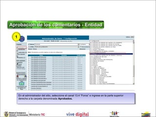 Aprobación de los comentarios - Entidad

  1




      En el administrador del sitio, seleccione el canal 13.4 “Foros” eeingrese en la parte superior
       En el administrador del sitio, seleccione el canal 13.4 “Foros” ingrese en la parte superior
      derecha aala carpeta denominada Aprobados.
       derecha la carpeta denominada Aprobados.
 