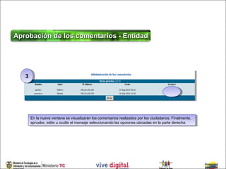 Aprobación de los comentarios - Entidad




   33




        En la nueva ventana se visualizarán los comentarios realizados por los ciudadanos. Finalmente,
         En la nueva ventana se visualizarán los comentarios realizados por los ciudadanos. Finalmente,
        apruebe, edite uuoculte el mensaje seleccionando las opciones ubicadas en la parte derecha.
         apruebe, edite oculte el mensaje seleccionando las opciones ubicadas en la parte derecha.
 