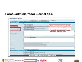 Foros- administrador – canal 13.4


                               Campo que permite seleccionar el estado
                               en el cual la entidad desea dejar el Foro.
                              Campo que permite dar una fecha de inicio
                              y de cierre al foro, dependiendo el estado
                              seleccionado , en el campo anterior.
 