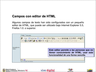 Campos con editor de HTML
Algunos campos de texto han sido configurados con un pequeño
editor de HTML, que puede ser utilizado bajo Internet Explorer 5.5,
Firefox 1.0. o superior.




                                  Este editor permite a las personas que no
                                   Este editor permite a las personas que no
                                  tienen conocimiento de HTML, usar esta
                                   tienen conocimiento de HTML, usar esta
                                  funcionalidad de una forma sencilla.
                                   funcionalidad de una forma sencilla.
 