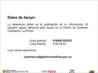 Datos de Apoyo:
Le deseamos éxitos en la publicación de su información. Si
requiere apoyo adicional pida ayuda en el Centro de Contacto
Ciudadano, a la línea:


                  Línea gratuita:   018000 952525
                  Línea directa:    5 95 35 25

o por correo electrónico:

             soporteccc@gobiernoenlinea.gov.co
 