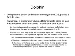 Dolphin

    O dolphin é o gestor de ficheiros de eleição do KDE, pratico e
    facil de usar.

    Para iniciar o Gestor de Ficheiros Dolphin basta clicar no icon
    Pasta Pessoal que se encontra no ambiente de trabalho.
    
        As directorias encontram-se em formato de pastas e os ficheiros num
        icone com o formato apropriado ao seu conteúdo/aplicação.
    
        Na barra do lado esquerdo, encontram-se algumas localizações no
        sistema como a pasta pessoal, a pasta “raiz” do sistema entre outros.
         - Ao clicarmos numa directoria o conteúdo é mostrado no lado direito da janela;
         - Visualizar o conteúdo do ficheiro, clicando com o botão esquerdo do rato;
         - Seleccionar um ficheiro, clica com o botão direito do rato. Existem várias
            formas de visualização dos ficheiros, podendo variar desde mostrar os
            detalhes dos ficheiros ou apenas mostrar em forma de ícones.
 