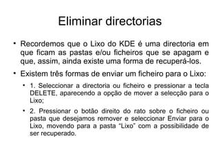 Eliminar directorias

    Recordemos que o Lixo do KDE é uma directoria em
    que ficam as pastas e/ou ficheiros que se apagam e
    que, assim, ainda existe uma forma de recuperá-los.

    Existem três formas de enviar um ficheiro para o Lixo:
    
        1. Seleccionar a directoria ou ficheiro e pressionar a tecla
        DELETE, aparecendo a opção de mover a selecção para o
        Lixo;
    
        2. Pressionar o botão direito do rato sobre o ficheiro ou
        pasta que desejamos remover e seleccionar Enviar para o
        Lixo, movendo para a pasta “Lixo” com a possibilidade de
        ser recuperado.
 