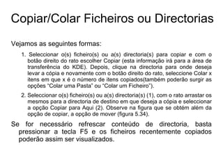Copiar/Colar Ficheiros ou Directorias
Vejamos as seguintes formas:
   1. Seleccionar o(s) ficheiro(s) ou a(s) directoria(s) para copiar e com o
      botão direito do rato escolher Copiar (esta informação irá para a área de
      transferência do KDE). Depois, clique na directoria para onde deseja
      levar a cópia e novamente com o botão direito do rato, seleccione Colar x
      itens em que x é o número de itens copiados(também poderão surgir as
      opções “Colar uma Pasta” ou “Colar um Ficheiro”).
   2. Seleccionar o(s) ficheiro(s) ou a(s) directoria(s) (1), com o rato arrastar os
      mesmos para a directoria de destino em que deseja a cópia e seleccionar
      a opção Copiar para Aqui (2). Observe na figura que se obtém além da
      opção de copiar, a opção de mover (figura 5.34).
Se for necessário refrescar conteúdo de directoria, basta
  pressionar a tecla F5 e os ficheiros recentemente copiados
  poderão assim ser visualizados.
 