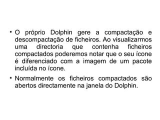 
    O próprio Dolphin gere a compactação e
    descompactação de ficheiros. Ao visualizarmos
    uma directoria que contenha ficheiros
    compactados poderemos notar que o seu ícone
    é diferenciado com a imagem de um pacote
    incluída no ícone.

    Normalmente os ficheiros compactados são
    abertos directamente na janela do Dolphin.
 