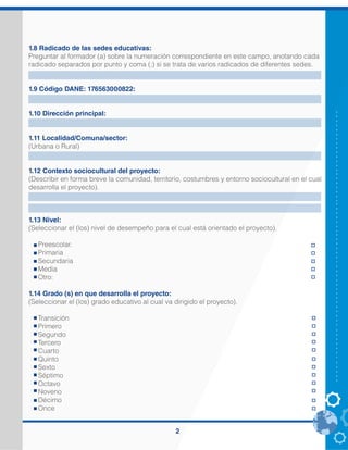 2
1.8 Radicado de las sedes educativas:
Preguntar al formador (a) sobre la numeración correspondiente en este campo, anotando cada
radicado separados por punto y coma (;) si se trata de varios radicados de diferentes sedes.
1.9 Código DANE: 176563000822:
1.10 Dirección principal:
1.11 Localidad/Comuna/sector:
(Urbana o Rural)
1.12 Contexto sociocultural del proyecto:
(Describir en forma breve la comunidad, territorio, costumbres y entorno sociocultural en el cual
desarrolla el proyecto).
1.13 Nivel:
(Seleccionar el (los) nivel de desempeño para el cual está orientado el proyecto).
Preescolar.
Primaria
Secundaria
Media
Otro:
1.14 Grado (s) en que desarrolla el proyecto:
(Seleccionar el (los) grado educativo al cual va dirigido el proyecto).
Transición
Primero
Segundo
Tercero
Cuarto
Quinto
Sexto
Séptimo
Octavo
Noveno
Décimo
Once
205318000167
Autopista Medien Bogotá Km. 18 Vereda Romeral
Rural
El proyecto se desarrollará en la Institución Educativa Romeral y sus sedes Manuel José Sierra
y Pastorcita, ubicadas en zona rural, con los estudiantes del grado tercero, los niños oscilan
entre las edades de de 8 a 10 años, son integrantes de familias de bajos recursos, en su
mayoría son estudiantes que presentan dificultades académicas y falencias en la lectura,
escritura y comprensión e interpretación de diferentes contextos; obteniendo un bajo
desempeño en las diferentes pruebas. De igual manera se ha evidenciado falta de
acompañamiento familiar en el proceso de aprendizaje; sumándole a esto que los niños no
tienen un habito de estudio fuera de la jornada escolar y la apatía que demuestran hacia la
lectura.
X
X
 