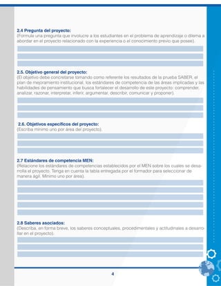 4
2.4 Pregunta del proyecto:
(Formule una pregunta que involucre a los estudiantes en el problema de aprendizaje o dilema a
abordar en el proyecto relacionado con la experiencia o el conocimiento previo que posee).
2.5. Objetivo general del proyecto:
(El objetivo debe concretarse tomando como referente los resultados de la prueba SABER, el
plan de mejoramiento institucional, los estándares de competencia de las áreas implicadas y las
habilidades de pensamiento que busca fortalecer el desarrollo de este proyecto: comprender,
analizar, razonar, interpretar, inferir, argumentar, describir, comunicar y proponer).
2.6. Objetivos específicos del proyecto:
(Escriba mínimo uno por área del proyecto).
2.7 Estándares de competencia MEN:
(Relacione los estándares de competencias establecidos por el MEN sobre los cuales se desa-
rrolla el proyecto. Tenga en cuenta la tabla entregada por el formador para seleccionar de
manera ágil. Mínimo uno por área).
2.8 Saberes asociados:
(Describa, en forma breve, los saberes conceptuales, procedimentales y actitudinales a desarro-
llar en el proyecto).
¿Cómo fortalecer la habilidad de comprensión lectora a través del uso de las TIC en los
estudiantes del grado tercero de la Institución Educativa Romeral del Municipio de Guarne?
Fortalecer las habilidades de comprensión lectora a través del uso de las TIC en los estudiantes
del grado tercero de la Institución Educativa Romeral del Municipio de Guarne
• Implementar estrategias pedagógicas haciendo uso de las TIC que propicien en los niños y
niñas el acercamiento a la lectura y escritura.
• Formar lectores capaces de desenvolverse en el ámbito escolar
• Dinamizar la comprensión lectora implementando estrategias lúdico pedagógicas
• Desarrollar y fortalecer habilidades para la comprensión e interpretación de gráficos.
• Mejorar a través del arte la capacidad para seguir instrucciones a partir de lo que se observa,
se lee y se escucha.
• Utilizar las TIC como un facilitador para la comprensión lectora
LENGUA CASTELLANA: Comprendo textos que tienen diferentes formatos y finalidades.
Comprendo la información que circula a través de algunos sistemas de comunicación no verbal.
Comprendo textos literarios para propiciar el desarrollo de mi capacidad creativa y lúdica
MATEMÁTICAS: Clasifico y organizo datos de acuerdo a cualidades y atributos y los presento
en tablas.
Interpreto cualitativamente datos referidos a situaciones del entorno escolar.
Describo situaciones o eventos a partir de un conjunto de datos
Describo cualitativamente situaciones de cambio y variación utilizando el lenguaje natural,
dibujos y gráficas.
CIENCIAS NATURALES: Comunico de diferentes maneras el proceso de indagación y los
resultados obtenidos.
TECNOLOGIA E INFORMATICA: Identifico algunos artefactos, productos y procesos de mi
entorno cotidiano, explico algunos aspectos de su funcionamiento y los utilizo en forma segura y
apropiada.
Exploro mi entorno cotidiano y reconozco la presencia de elementos naturales y de artefactos
elaborados con la intención de mejorar las condiciones de vida.
lectura de imágenes, lectura de graficos, textos, preguntas abiertas, preguntas de selección
múltiple, recursos digitales, origami
 