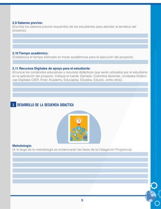 5
2.9 Saberes previos:
(Escriba los saberes previos requeridos de los estudiantes para abordar la temática del
proyecto).
2.10 Tiempo académico:
(Establezca el tiempo estimado en horas académicas para la ejecución del proyecto).
2.11 Recursos Digitales de apoyo para el estudiante:
(Enuncie los contenidos educativos y recursos didácticos que serán utilizados por el estudiante
en la aplicación del proyecto. Indique la fuente. Ejemplo: Colombia Aprende, Unidades Didácti-
cas Digitales CIER, Khan Academy, Educaplay, Eduteka, Educlic, entre otros).
3. DESARROLLO DE LA SECUENCIA DIDACTICA
Metodología:
(A lo largo de la metodología se evidenciarán las fases de la Indagación Progresiva).
leer, escribir, manejo básico del computador(prender, apagar, ingresar a internet, manejo del
teclado), saber seguir instrucciones,
2 HORAS. genmagic.net, cuadernosdigitalesvindel.com, pequeocio.com, educaplay, colombia
Aprende, Khan academy.
2 HORAS. genmagic.net, cuadernosdigitalesvindel.com, pequeocio.com, educaplay, colombia
Aprende, Khan academy.
El proyecto estructura su metodología desde la participación de una población determinada de
estudiantes, tal participación involucra a dichos estudiantes en una interacción con diferentes
recursos digitales.
Estos recursos resultan pertinentes para el desarrollo y fortalecimiento de la comprensión
lectora a través de las diferentes actividades que presente cada uno de ellos.
En la utilización de cada uno de los recursos digitales el maestro primero que todo realizará una
explicación sobre como ingresar y después sobre el manejo de dicho recurso, desarrollará en
conjunto varios ejercicios presentados y posteriormente el estudiante será quien explore el
recurso y resuelva los ejercicios que se le presente.
las actividades serán trabajadas de forma individual y grupal dependiendo lo que se este
trabajando.
se iniciara primero que todo con un trabajo de seguir instrucciones a partir de lo que se observa,
se lee y se escucha, luego se ira trabajando lectura y comprensión de imágenes, graficos y
textos cortos y acordes para la edad de los niños.
 
