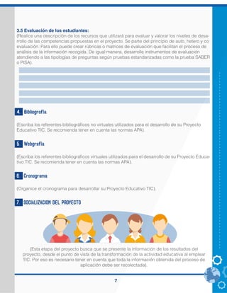 7
3.5 Evaluación de los estudiantes:
(Realice una descripción de los recursos que utilizará para evaluar y valorar los niveles de desa-
rrollo de las competencias propuestas en el proyecto. Se parte del principio de auto, hetero y co
evaluación. Para ello puede crear rúbricas o matrices de evaluación que facilitan el proceso de
análisis de la información recogida. De igual manera, desarrolle instrumentos de evaluación
atendiendo a las tipologías de preguntas según pruebas estandarizadas como la prueba SABER
o PISA).
4. Bibliografía:
(Escriba los referentes bibliográficos no virtuales utilizados para el desarrollo de su Proyecto
Educativo TIC. Se recomienda tener en cuenta las normas APA).
5. Webgrafía:
(Escriba los referentes bibliográficos virtuales utilizados para el desarrollo de su Proyecto Educa-
tivo TIC. Se recomienda tener en cuenta las normas APA).
6. Cronograma:
(Organice el cronograma para desarrollar su Proyecto Educativo TIC).
7. SOCIALIZACION DEL PROYECTO
(Esta etapa del proyecto busca que se presente la información de los resultados del
proyecto, desde el punto de vista de la transformación de la actividad educativa al emplear
TIC. Por eso es necesario tener en cuenta que toda la información obtenida del proceso de
aplicación debe ser recolectada).
 