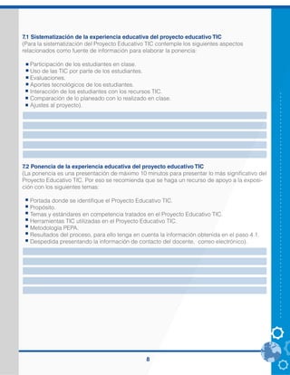 8
7.1 Sistematización de la experiencia educativa del proyecto educativo TIC
(Para la sistematización del Proyecto Educativo TIC contemple los siguientes aspectos
relacionados como fuente de información para elaborar la ponencia:
Participación de los estudiantes en clase.
Uso de las TIC por parte de los estudiantes.
Evaluaciones.
Aportes tecnológicos de los estudiantes.
Interacción de los estudiantes con los recursos TIC.
Comparación de lo planeado con lo realizado en clase.
Ajustes al proyecto).
7.2 Ponencia de la experiencia educativa del proyecto educativo TIC
(La ponencia es una presentación de máximo 10 minutos para presentar lo más significativo del
Proyecto Educativo TIC. Por eso se recomienda que se haga un recurso de apoyo a la exposi-
ción con los siguientes temas:
Portada donde se identifique el Proyecto Educativo TIC.
Propósito.
Temas y estándares en competencia tratados en el Proyecto Educativo TIC.
Herramientas TIC utilizadas en el Proyecto Educativo TIC.
Metodología PEPA.
Resultados del proceso, para ello tenga en cuenta la información obtenida en el paso 4.1.
Despedida presentando la información de contacto del docente, correo electrónico).
 