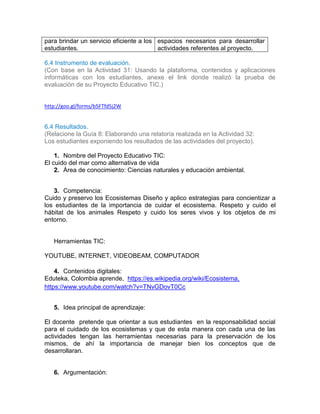 para brindar un servicio eficiente a los
estudiantes.
espacios necesarios para desarrollar
actividades referentes al proyecto.
6.4 Instrumento de evaluación.
(Con base en la Actividad 31: Usando la plataforma, contenidos y aplicaciones
informáticas con los estudiantes, anexe el link donde realizó la prueba de
evaluación de su Proyecto Educativo TIC.)
http://goo.gl/forms/b5FTfd5j2W
6.4 Resultados.
(Relacione la Guía 8: Elaborando una relatoría realizada en la Actividad 32:
Los estudiantes exponiendo los resultados de las actividades del proyecto).
1. Nombre del Proyecto Educativo TIC:
El cuido del mar como alternativa de vida
2. Área de conocimiento: Ciencias naturales y educación ambiental.
3. Competencia:
Cuido y preservo los Ecosistemas Diseño y aplico estrategias para concientizar a
los estudiantes de la importancia de cuidar el ecosistema. Respeto y cuido el
hábitat de los animales Respeto y cuido los seres vivos y los objetos de mi
entorno.
Herramientas TIC:
YOUTUBE, INTERNET, VIDEOBEAM, COMPUTADOR
4. Contenidos digitales:
Eduteka, Colombia aprende, https://es.wikipedia.org/wiki/Ecosistema,
https://www.youtube.com/watch?v=TNvGDovT0Cc
5. Idea principal de aprendizaje:
El docente pretende que orientar a sus estudiantes en la responsabilidad social
para el cuidado de los ecosistemas y que de esta manera con cada una de las
actividades tengan las herramientas necesarias para la preservación de los
mismos, de ahí la importancia de manejar bien los conceptos que de
desarrollaran.
6. Argumentación:
 