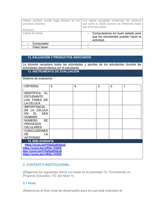 Videos youtobe donde haga énfasis en los
procesos celulares
Periodico
Los videos escogidos evidencian los cambios
que sufre la célula durante las diferentes fases
que tiene que pasar.
Copias de textos - Computadores en buen estado para
que los estudiantes puedan hacer la
actividad.
- Computador -
- Video beam -
12. EALUACIÓN Y PRODUCTOS ASOCIADOS
La docente recopilara todas las actividades y aportes de los estudiantes durante las
actividades desarrolladas por el estudiante.
13. INSTRUMENTO DE EVALUACIÓN
Sistema de evaluación
CRITERIO 5 4 3 2 1
IDENTIFICA EL
ESTUDIANTE
LAS FASES DE
LA CELULA
IMPORTANCIA
DE LA CELULA
EN EL SER
HUMANO
NUMERO DE
PROCESOS
CELULARES
CONCLUSIONES
DE LA
ACTIVIDAD
14. BIBLIOGRAFÍA
Khttps://youtu.be/tYDgGgSGQuQ,
https://youtu.be/rnWds-1HXD8
ttps://youtu.be/tYDgGgSGQuQ
https://youtu.be/rnWds-1HXD8
3. CONTEXTO INSTITUCIONAL.
(Diligencie los siguientes ítems con base en la actividad 12: Formulando un
Proyecto Educativo TIC del Nivel 1).
3.1 Nivel:
(Seleccione el (los) nivel de desempeño para el cual está orientado el
 