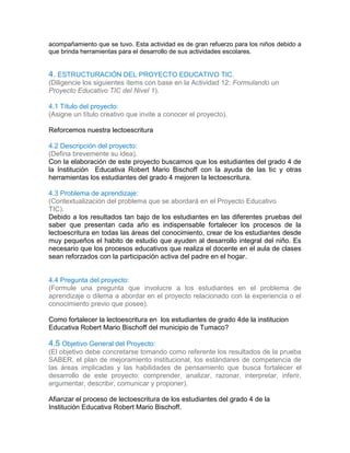 acompañamiento que se tuvo. Esta actividad es de gran refuerzo para los niños debido a
que brinda herramientas para el desarrollo de sus actividades escolares.
3.4
3.5
4. ESTRUCTURACIÓN DEL PROYECTO EDUCATIVO TIC.
(Diligencie los siguientes ítems con base en la Actividad 12: Formulando un
Proyecto Educativo TIC del Nivel 1).
4.1 Título del proyecto:
(Asigne un título creativo que invite a conocer el proyecto).
Reforcemos nuestra lectoescritura
4.2 Descripción del proyecto:
(Defina brevemente su idea).
Con la elaboración de este proyecto buscamos que los estudiantes del grado 4 de
la Institución Educativa Robert Mario Bischoff con la ayuda de las tic y otras
herramientas los estudiantes del grado 4 mejoren la lectoescritura.
4.3 Problema de aprendizaje:
(Contextualización del problema que se abordará en el Proyecto Educativo
TIC).
Debido a los resultados tan bajo de los estudiantes en las diferentes pruebas del
saber que presentan cada año es indispensable fortalecer los procesos de la
lectoescritura en todas las áreas del conocimiento, crear de los estudiantes desde
muy pequeños el habito de estudio que ayuden al desarrollo integral del niño. Es
necesario que los procesos educativos que realiza el docente en el aula de clases
sean reforzados con la participación activa del padre en el hogar.
4.4 Pregunta del proyecto:
(Formule una pregunta que involucre a los estudiantes en el problema de
aprendizaje o dilema a abordar en el proyecto relacionado con la experiencia o el
conocimiento previo que posee).
Como fortalecer la lectoescritura en los estudiantes de grado 4de la institucion
Educativa Robert Mario Bischoff del municipio de Tumaco?1
44.4
4.5 Objetivo General del Proyecto:
(El objetivo debe concretarse tomando como referente los resultados de la prueba
SABER, el plan de mejoramiento institucional, los estándares de competencia de
las áreas implicadas y las habilidades de pensamiento que busca fortalecer el
desarrollo de este proyecto: comprender, analizar, razonar, interpretar, inferir,
argumentar, describir, comunicar y proponer).
Afianzar el proceso de lectoescritura de los estudiantes del grado 4 de la
Institución Educativa Robert Mario Bischoff.
 