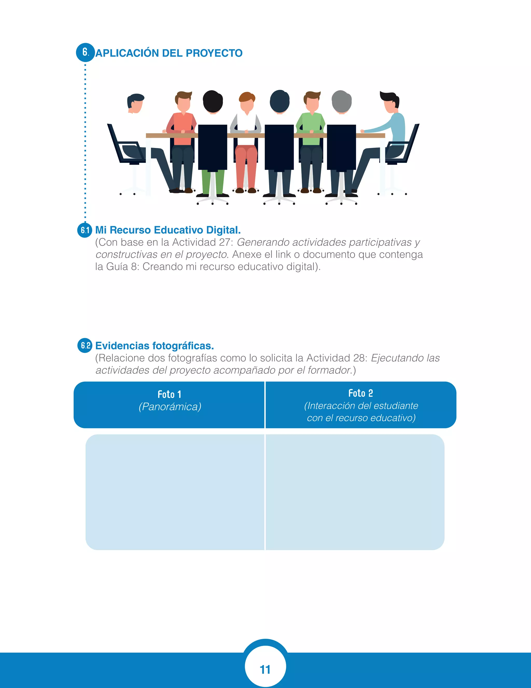 11
APLICACIÓN DEL PROYECTO
Mi Recurso Educativo Digital.
(Con base en la Actividad 27: Generando actividades participativas y
constructivas en el proyecto. Anexe el link o documento que contenga
la Guía 8: Creando mi recurso educativo digital).
Evidencias fotográficas.
(Relacione dos fotografías como lo solicita la Actividad 28: Ejecutando las
actividades del proyecto acompañado por el formador.)
6.
6.1
6.2
Foto 1
(Panorámica)
Foto 2
(Interacción del estudiante
con el recurso educativo)
 