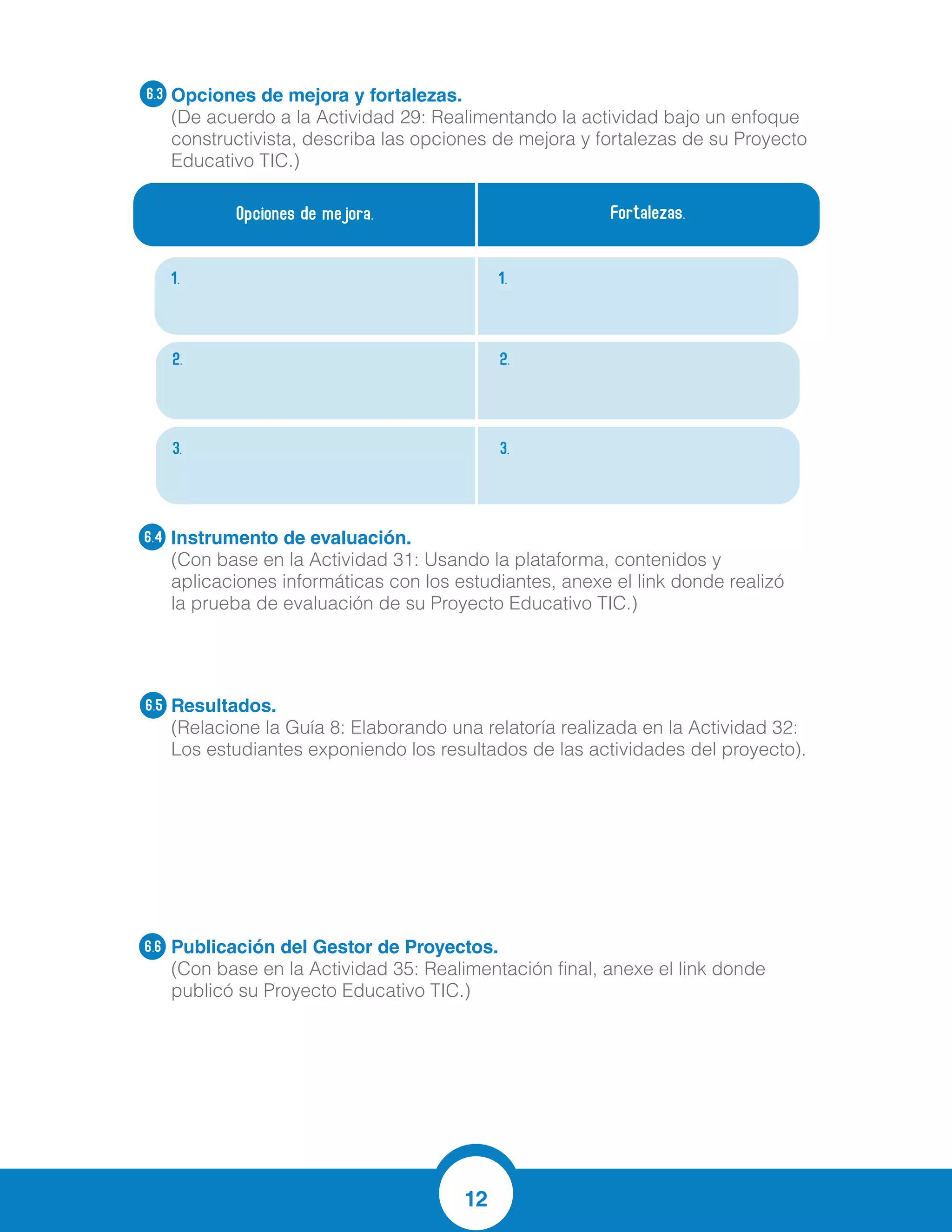 12
Opciones de mejora y fortalezas.
(De acuerdo a la Actividad 29: Realimentando la actividad bajo un enfoque
constructivista, describa las opciones de mejora y fortalezas de su Proyecto
Educativo TIC.)
Instrumento de evaluación.
(Con base en la Actividad 31: Usando la plataforma, contenidos y
aplicaciones informáticas con los estudiantes, anexe el link donde realizó
la prueba de evaluación de su Proyecto Educativo TIC.)
Resultados.
(Relacione la Guía 8: Elaborando una relatoría realizada en la Actividad 32:
Los estudiantes exponiendo los resultados de las actividades del proyecto).
Publicación del Gestor de Proyectos.
(Con base en la Actividad 35: Realimentación final, anexe el link donde
publicó su Proyecto Educativo TIC.)
6.4
6.5
6.6
Opciones de mejora. Fortalezas.
1. 1.
2. 2.
3. 3.
6.3
https://es.surveymonkey.com/r/JBHQ597
？ Se logró acercar a los estudiantes de una manera más divertida al conocimiento que
se quería enseñar en nuestro caso las matemáticas.
？ Se logró aplicación de lo aprendido de una manera práctica y analítica, no
memorística.
？ Se logró que los estudiantes le perdieran un poco el miedo a equivocarse al realizar
las operaciones y que comprendieran más acertadamente lo que se estaba preguntando
mejorando sus competencias lingüísticas.
Mejorar resultados en las pruebas
saber.
Utilizar de manera adecuada el
internet
Apropiacion de las operaciones
basicas ( suma y resta)
Resultados por encima de lo
esperado
Los estudiantes tendrán la
oportunidad de trabajar con
computadores y tabletas de
manera individual, aplicando sus
conocimientos y las nuevas
estrategias enseñadas por sus
profesores
Es una herramienta valiosa dentro
del aula de clase, dándole
innovación al área de Aritmética y
Matemáticas, fomentando un lazo
más agradable entre esta y los
niños que algunas veces no les
gusta trabajar en ella.
Los niños serán los protagonistas
de su propio aprendizaje al ser
parte de este proyecto
 