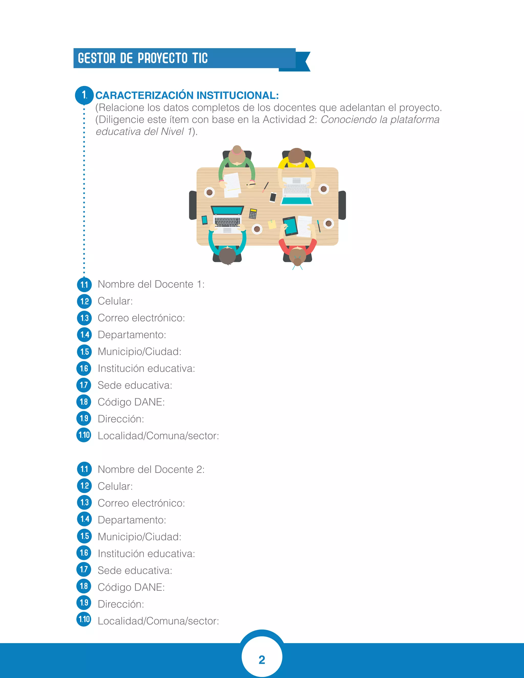 2
CARACTERIZACIÓN INSTITUCIONAL:
(Relacione los datos completos de los docentes que adelantan el proyecto.
(Diligencie este ítem con base en la Actividad 2: Conociendo la plataforma
educativa del Nivel 1).
Nombre del Docente 1:
Celular:
Correo electrónico:
Departamento:
Municipio/Ciudad:
Institución educativa:
Sede educativa:
Código DANE:
Dirección:
Localidad/Comuna/sector:
Nombre del Docente 2:
Celular:
Correo electrónico:
Departamento:
Municipio/Ciudad:
Institución educativa:
Sede educativa:
Código DANE:
Dirección:
Localidad/Comuna/sector:
1.
1.1
1.2
1.3
1.4
1.5
1.6
1.7
1.8
1.9
1.10
1.1
1.2
1.3
1.4
1.5
1.6
1.7
1.8
1.9
1.10
GESTOR DE PROYECTO TIC
3205553365
jesush24@hotmail.com
Atlantico
Soledad
Dolores Maria Ucros
Principal
108758000058
Cra 21 # 25-53
Barrio cortijo
Virginia Niebles Gonzales
3004680557
vniebles@hotmail.com
Atlantico
Soledad
Dolores Maria Ucros
Principal
108758000058
Cra 21 # 25-53
Barrio cortijo
Jesús Hernández
 