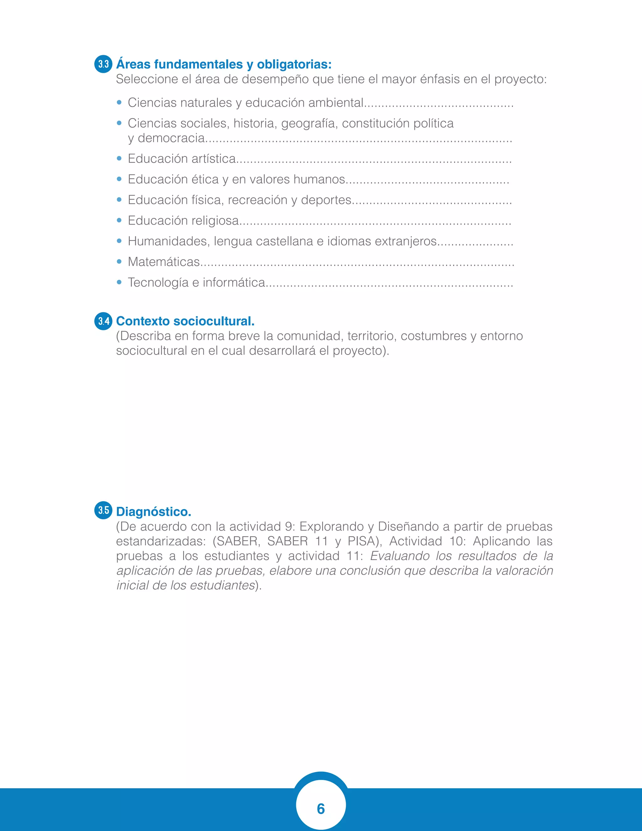 6
Áreas fundamentales y obligatorias:
Seleccione el área de desempeño que tiene el mayor énfasis en el proyecto:
•	 Ciencias naturales y educación ambiental...........................................
•	 Ciencias sociales, historia, geografía, constitución política
y democracia........................................................................................
•	 Educación artística...............................................................................
•	 Educación ética y en valores humanos...............................................
•	 Educación física, recreación y deportes..............................................
•	 Educación religiosa..............................................................................
•	 Humanidades, lengua castellana e idiomas extranjeros......................
•	 Matemáticas..........................................................................................
•	 Tecnología e informática.......................................................................
Contexto sociocultural.
(Describa en forma breve la comunidad, territorio, costumbres y entorno
sociocultural en el cual desarrollará el proyecto).
Diagnóstico.	
(De acuerdo con la actividad 9: Explorando y Diseñando a partir de pruebas
estandarizadas: (SABER, SABER 11 y PISA), Actividad 10: Aplicando las
pruebas a los estudiantes y actividad 11: Evaluando los resultados de la
aplicación de las pruebas, elabore una conclusión que describa la valoración
inicial de los estudiantes).
3.3
3.4
3.5
El contexto de los estudiantes corresponde a niños entre los 8 y 10 años de edad,
viven en estrato 1 y 2 en un 80%, el 20% corresponde a estrato 3 del Municipio de
Soledad. Manejan costumbres propias de su entorno, de hogares disfuncionales con
madres cabeza de hogar, trabajo ocasional, independiente. Algunos padres con
estudios técnicos y profesionales.
Los estudiantes en un 70% de la evaluación diagnostica mostraron dificultades en la
comprensión de los problemas a resolver, errores en las operaciones básicas, no
entendían los enunciados de las preguntas. El 30% restante aprobó satisfactoriamente
la evaluación.
 