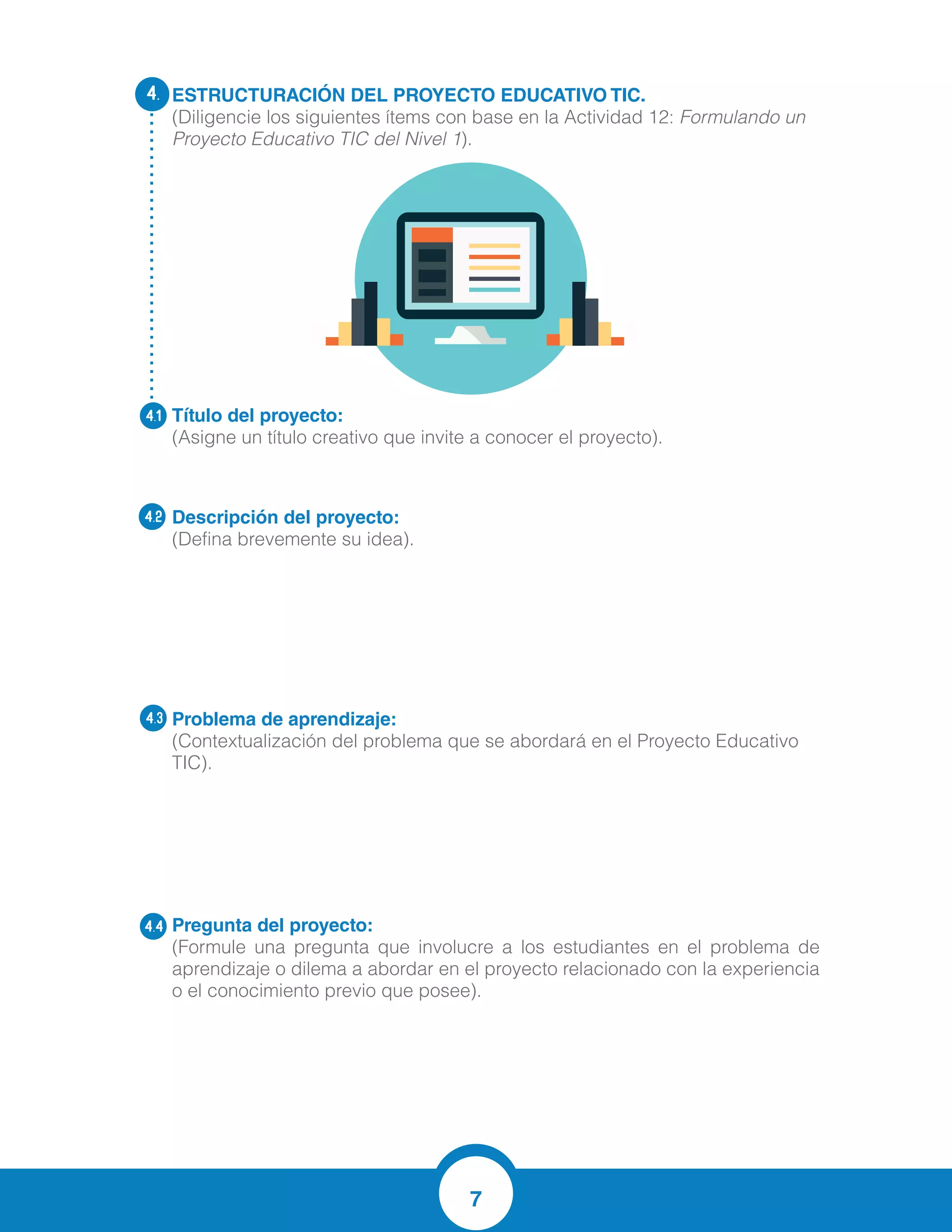 7
ESTRUCTURACIÓN DEL PROYECTO EDUCATIVO TIC.
(Diligencie los siguientes ítems con base en la Actividad 12: Formulando un
Proyecto Educativo TIC del Nivel 1).
Título del proyecto:
(Asigne un título creativo que invite a conocer el proyecto).
Descripción del proyecto:
(Defina brevemente su idea).
Problema de aprendizaje:
(Contextualización del problema que se abordará en el Proyecto Educativo
TIC).
Pregunta del proyecto:	
(Formule una pregunta que involucre a los estudiantes en el problema de
aprendizaje o dilema a abordar en el proyecto relacionado con la experiencia
o el conocimiento previo que posee).
4.
4.1
4.2
4.3
4.4
“LEO, ESCRIBO Y VIVO LAS MATEMATICAS CON LAS TICS”
Este proyecto se basa en la generación de una propuesta pedagógica enfocada hacia
la búsqueda y promoción de estrategias, métodos y procesos que generen actitudes de
cambio en los estudiantes de tercero, cuarto y quinto de básica primaria de la
Institución Educativa DOLORES MARIA UCROS frente a las matemáticas a
través de la lectura y la escritura, y el uso pedagógico de las TIC, la lúdica y la
pedagogía crítica .
？ Las dificultades de los estudiantes para razonar, analizar organizar ideas,
comprender problemas, formular hipótesis, hacer predicciones para afrontar sus
compromisos, tareas y evaluaciones en el área de Matemáticas y Lengua Castellana.
？ La falta de estrategias de los docentes para enseñar matemáticas y de los alumnos
por aprenderlas,
？ Deficientes materiales educativos para la enseñanza y aprendizajes de las
matemáticas
？ La poca motivación y los pocos hábitos lector-escritor por parte de los estudiante
？ Deficiencia en lectura comprensiva y analítica,
¿Cómo lograr el interés de los estudiantes por las matemáticas a través de la lecto
escritura y el uso de herramientas tecnológicas?
 