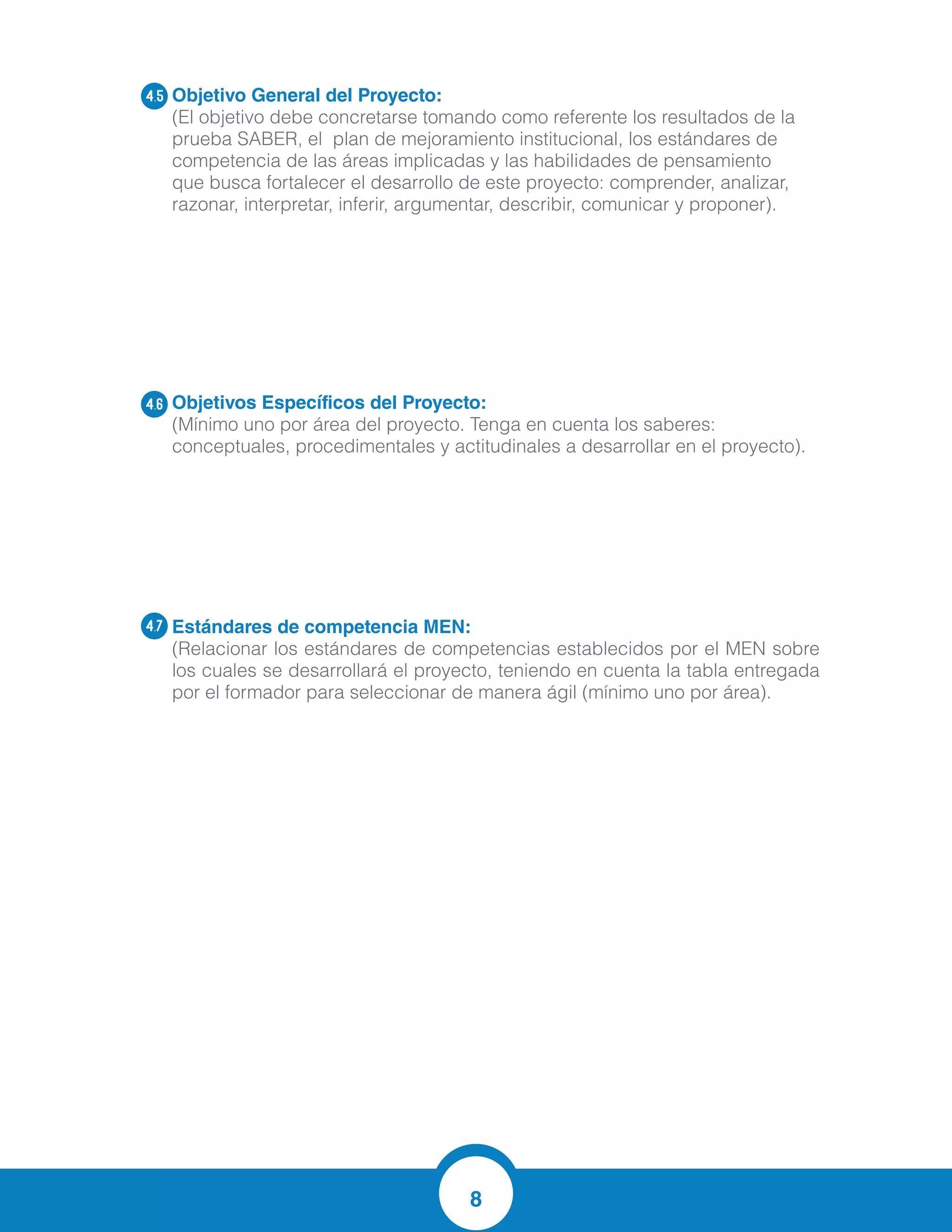 8
Objetivo General del Proyecto:
(El objetivo debe concretarse tomando como referente los resultados de la
prueba SABER, el plan de mejoramiento institucional, los estándares de
competencia de las áreas implicadas y las habilidades de pensamiento
que busca fortalecer el desarrollo de este proyecto: comprender, analizar,
razonar, interpretar, inferir, argumentar, describir, comunicar y proponer).
Objetivos Específicos del Proyecto:
(Mínimo uno por área del proyecto. Tenga en cuenta los saberes:
conceptuales, procedimentales y actitudinales a desarrollar en el proyecto).
Estándares de competencia MEN:	
(Relacionar los estándares de competencias establecidos por el MEN sobre
los cuales se desarrollará el proyecto, teniendo en cuenta la tabla entregada
por el formador para seleccionar de manera ágil (mínimo uno por área).
4.5
4.6
4.7
Resuelvo y formulo problemas a partir de un conjunto de datos provenientes de observaciones, consultas o e
Fortalecer y vivenciar los procesos matemáticos de razonamiento, modelación,
planteamiento y solución de problemas y comunicación por medio de la
lecto -escritura y el uso de las tics para lograr un mejor proceso de enseñanza y
aprendizaje.
 