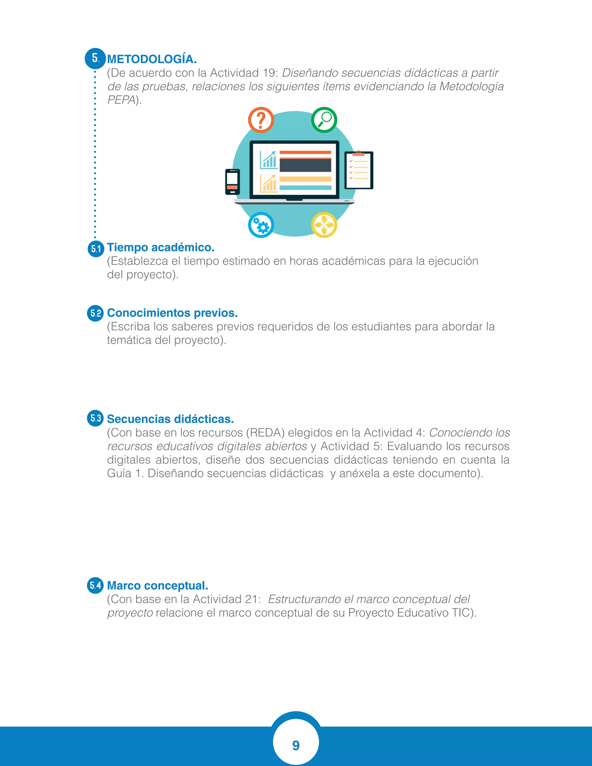 9
METODOLOGÍA.
(De acuerdo con la Actividad 19: Diseñando secuencias didácticas a partir
de las pruebas, relaciones los siguientes ítems evidenciando la Metodología
PEPA).
Tiempo académico.
(Establezca el tiempo estimado en horas académicas para la ejecución
del proyecto).
Conocimientos previos.
(Escriba los saberes previos requeridos de los estudiantes para abordar la
temática del proyecto).
Secuencias didácticas.	
(Con base en los recursos (REDA) elegidos en la Actividad 4: Conociendo los
recursos educativos digitales abiertos y Actividad 5: Evaluando los recursos
digitales abiertos, diseñe dos secuencias didácticas teniendo en cuenta la
Guía 1. Diseñando secuencias didácticas y anéxela a este documento).
Marco conceptual.
(Con base en la Actividad 21: Estructurando el marco conceptual del
proyecto relacione el marco conceptual de su Proyecto Educativo TIC).
5.
5.1
5.2
5.3
5.4
10 horas
MANEJO DE OPERACIONES BASICAS
RESOLUCION DE PROBLEMAS
LECTURA COMPRENSIVA
NUMEROS NATURALES
La enseñanza de las matemáticas a través de la comprensión lectora hoy en día ha
adquirido una importancia determinante en las instituciones educativas y constituye
parte de la agenda olvidada a la que se le debe prestar una atención prioritaria, debido
a que existe un consenso generalizado sobre su eficacia en el éxito o fracaso escolar.
Así lo confirman las últimas evaluaciones realizadas en el ámbito internacional como
el Laboratorio Latinoamericano de evaluación de la calidad de la educación (2.003),
que impulsó el primer estudio internacional comparado en lenguaje, matemática y
factores asociados en trece países, cuyo resultado nos permitió comprobar que
nuestros estudiantes tienen problemas muy serios de "Comprensión lectora". Lo
mismo, confirmaron las evaluaciones PISA (2013) que nos ubica últimos en lenguaje
FORMATO ESTANDAR PARA EL DISEÑO DE SECUENCIAS DIDACTICAS
1. DATOS GENERALES
Título de la secuencia didáctica:
NUMEROS DE TRES CIFRAS Secuencia didáctica #:
1
Institución Educativa:
DOLORES MARIA UCROS
Sede Educativa:
PRINCIPAL
Dirección:
Carrera 21 No. 25-53 SOLEDAD Municipio:
SOLEDAD
Docentes responsables:
JESUS HERNANDEZ AVILA
LUZ MARINA RODRIGUEZ
RAMIRO VILLEGAS
RUBY REMON
VIRGINIA NIEBLES Departamento:
ATLANTICO
 