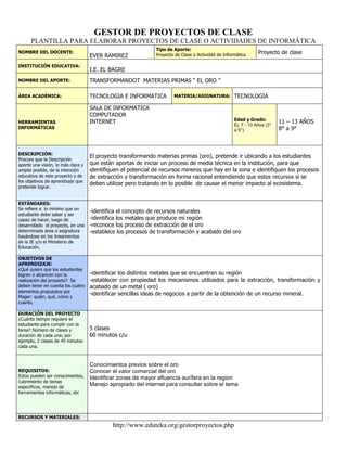 GESTOR DE PROYECTOS DE CLASE<br />PLANTILLA PARA ELABORAR PROYECTOS DE CLASE O ACTIVIDADES DE INFORMÁTICA<br />NOMBRE DEL DOCENTE:EVER RAMIREZTipo de Aporte: Proyecto de Clase o Actividad de InformáticaProyecto de claseINSTITUCIÓN EDUCATIVA:I.E. EL BAGRENOMBRE DEL APORTE:TRANSFORMANDOT  MATERIAS PRIMAS “ EL ORO ”ÁREA ACADÉMICA:TECNOLOGIA E INFORMATICAMATERIA/ASIGNATURA:TECNOLOGIAHERRAMIENTAS INFORMÁTICASSALA DE INFORMATICACOMPUTADORINTERNETEdad y Grado:Ej: 7 - 10 Años (3° a 5°)11 – 13 AÑOS8° a 9°DESCRIPCIÓN:Procure que la Descripción aporte una visión, lo más clara y amplia posible, de la intención educativa de este proyecto y de los objetivos de aprendizaje que pretende lograr.El proyecto transformando materias primas (oro), pretende ir ubicando a los estudiantes que están aportas de iniciar un proceso de media técnica en la institución, para que identifiquen el potencial de recursos mineros que hay en la zona e identifiquen los procesos de extracción y transformación en forma racional entendiendo que estos recursos si se deben utilizar pero tratando en lo posible  de causar el menor impacto al ecosistema.ESTÁNDARES:Se refiere a  lo mínimo que un estudiante debe saber y ser capaz de hacer, luego de desarrollado  el proyecto, en una determinada área o asignatura basándose en los lineamientos de la IE y/o el Ministerio de Educación. -identifica el concepto de recursos naturales-identifica los metales que produce mi región-reconoce los proceso de extracción de el oro-establece los procesos de transformación y acabado del oroOBJETIVOS DE APRENDIZAJE: ¿Qué quiero que los estudiantes logren o alcancen con la realización del proyecto?  Se deben tener en cuenta los cuatro elementos propuestos por Mager: quién, qué, cómo y cuánto.-identificar los distintos metales que se encuentran su región-establecer con propiedad los mecanismos utilizados para la extracción, transformación y acabado de un metal ( oro)-identificar sencillas ideas de negocios a partir de la obtención de un recurso mineral.DURACIÓN DEL PROYECTO ¿Cuánto tiempo requiere el estudiante para cumplir con la tarea? Número de clases y duración de cada una; por ejemplo, 2 clases de 45 minutos cada una.5 clases60 minutos c/uREQUISITOS:Estos pueden ser conocimientos, cubrimiento de temas específicos, manejo de herramientas informáticas, etcConocimientos previos sobre el oroConocer el valor comercial del oroIdentificar zonas de mayor afluencia aurífera en la regionManejo apropiado del internet para consultar sobre el temaRECURSOS Y MATERIALES:Recursos indispensables para que el estudiante pueda desarrollar adecuadamente el proyecto. Incluye tanto especificaciones de Hardware y Software, como enlaces a sitios Web con información relevante.Zonas donde se observe el procedimiento de extracción.Laboratorios de transformación.Talleres de orfebrería que permitan conocer el proceso de acabado.Textos software sobre los componentes químicos del metal en mención.Sala de informática.Equipos.Internet.ACTIVIDADES:Detalle en la columna izquierda los pasos o acciones que debe realizar el docente durante el desarrollo del proyecto. En la columna derecha, lo que debe hacer el estudiante.Estos deben ser lo suficientemente claros y ordenados para evitar tanto confusiones, como el riesgo de dejar por fuera asuntos importantes de atender por parte del docente o del estudiante. EL DOCENTE DEBERÁ:EL ESTUDIANTE DEBERÁ:*explicar el proyecto a los estudiantes*programar salidas de campo para la observación*programar visitas a talleres de joyería*evaluar lo aprendido durante el desarrollo del proyecto.*motivar a los estudiantes para que formen pequeñas empresas asociativas  que permitan dinamizar la economía en la región.*Estar dispuesto en las actividades programadas-*ser responsable con los compromisos asignados.*tener evidencias de las actividades realizadas en el campo.*explicar con claridad los procesos de extracción, transformación y acabado del oro.*Tomar la iniciativa de formular un pequeño proyecto productivo a partir de la explotación minera.EVALUACIÓN:Explicite los criterios de evaluación de los estudiantes antes, durante y al finalizar el proyecto. Adicionalmente, haga las anotaciones pertinentes para que el proyecto se pueda llevar a cabo de la mejor forma posible. ASPECTOS A EVALUARCRITERIOS DE EVALUACIÓNIdentificara las propiedades químicas del oroConocimiento adquirido sobre la explotación racional de los recursos naturales en nuestro medioEstablecerá que tipo de herramientas utiliza el hombre para esta actividad Reconocerá la orfebrería como parte fundamental en el proceso de acabado.Plantara la formación de pequeños proyectos productivos en la zona.NOTAS:Realice las anotaciones que estime convenientes y de los créditos respectivos a las personas o instituciones que facilitaron cualquier tipo de ayuda o información para elaborar este proyecto. <br />