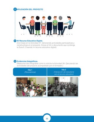 11
APLICACIÓN DEL PROYECTO
Mi Recurso Educativo Digital.
(Con base en la Actividad 27: Generando actividades participativas y
constructivas en el proyecto. Anexe el link o documento que contenga
la Guía 8: Creando mi recurso educativo digital).
Evidencias fotográficas.
(Relacione dos fotografías como lo solicita la Actividad 28: Ejecutando las
actividades del proyecto acompañado por el formador.)
6.
6.1
6.2
Foto 1
(Panorámica)
Foto 2
(Interacción del estudiante
con el recurso educativo)
https://www.youtube.com/watch?v=zM28BNJC_PI&feature=youtu.be
 