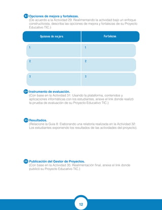 12
Opciones de mejora y fortalezas.
(De acuerdo a la Actividad 29: Realimentando la actividad bajo un enfoque
constructivista, describa las opciones de mejora y fortalezas de su Proyecto
Educativo TIC.)
Instrumento de evaluación.
(Con base en la Actividad 31: Usando la plataforma, contenidos y
aplicaciones informáticas con los estudiantes, anexe el link donde realizó
la prueba de evaluación de su Proyecto Educativo TIC.)
Resultados.
(Relacione la Guía 8: Elaborando una relatoría realizada en la Actividad 32:
Los estudiantes exponiendo los resultados de las actividades del proyecto).
Publicación del Gestor de Proyectos.
(Con base en la Actividad 35: Realimentación final, anexe el link donde
publicó su Proyecto Educativo TIC.)
6.4
6.5
6.6
Opciones de mejora. Fortalezas.
1. 1.
2. 2.
3. 3.
6.3
https://docs.google.com/forms/d/19GMaoCwhEa9IN1KdIcu2kDprbzPp41N7jsSkB7ta
FOc/viewform?c=0&w=1
1. Nombre del Proyecto Educativo TIC: La necesidad nos hace ser creativos
2. Area de conocimiento: Ciencias Naturales- Fisica
Competencia: Argumentar la importancia del Sistema Internacional de Unidades
para la resolucion de problemas en fisica.
3. Herramientas TIC: Videos, laboratorios virtuales, comics, cuestionarios en linea,
REDA
4. Contenidos digitales: Videos, laboratorios virtuales, comics, cuestionarios en lnea,
REDA
5. Idea principal de aprendizaje: La idea principal de aprendizaje consiste en lograr
que los estudiantes lleguen a entender el tema introductorio a la fisica el cual es la
medicin y la ubicacion en el sistema internacional de unidades con la intencin de
que se puedan enfrentar facilmente a diferentes situaciones problema igual en el
campo de la conversin de unidades.
6. Argumentacion: El resultado del aprendizaje es importante en el desarrollo de las
competencias argumentativa, interpretativa y propositiva del estudiante, ya que si este
Tiempos de clase
Conectividad a internet
Elaboracion de rubricas evaluativas
Disposicion de los estudiantes
Cumplimieto de tareas planteadas
Buenos resultados en la evaluacion
acumulativa
 